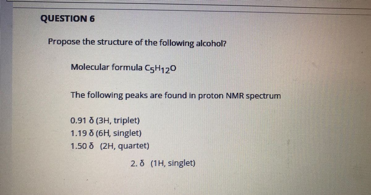 QUESTION 6
Propose the structure of the following alcohol?
Molecular formula C5H120
The following peaks are found in proton NMR spectrum
0.91 0 (3H, triplet)
1.19 (6H, singlet)
1.50 (2H, quartet)
2. 0 (1H, singlet)
