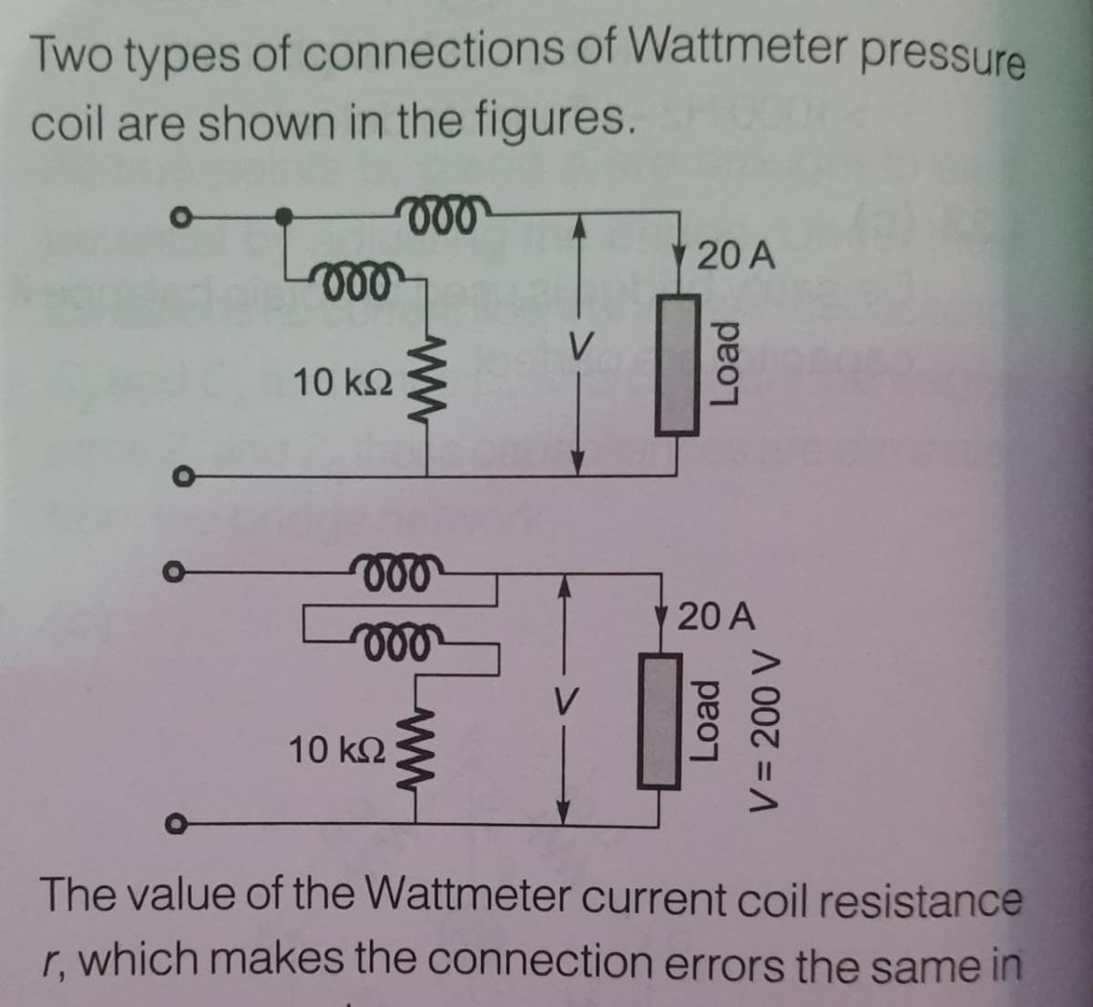 Two types of connections of Wattmeter pressure
coil are shown in the figures.
20 A
ll
10 k2
20 A
10 k2
The value of the Wattmeter current coil resistance
r. which makes the connection errors the same in
Load
Load
V = 200 V
