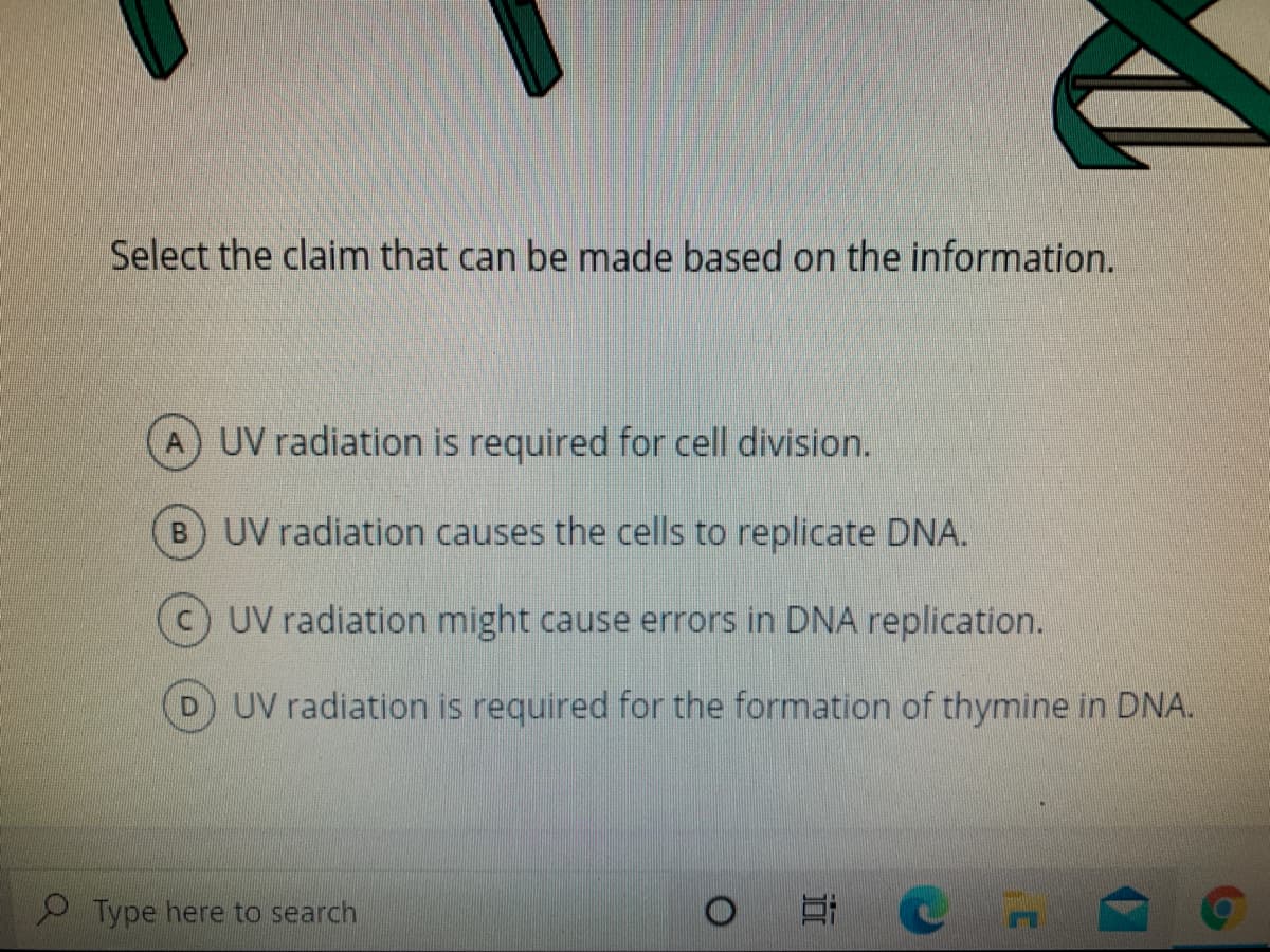 Select the claim that can be made based on the information.
A UV radiation is required for cell division.
B) UV radiation causes the cells to replicate DNA.
UV radiation might cause errors in DNA replication.
D UV radiation is required for the formation of thymine in DNA.
Type here to search
近
