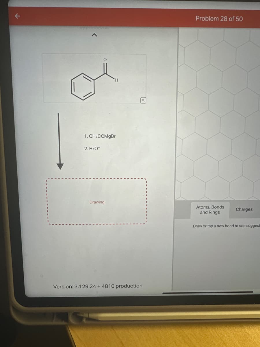 K
O
2. H3O+
1. CH3CCMgBr
'Н
Drawing
Version: 3.129.24 + 4810 production
Problem 28 of 50
Atoms, Bonds
and Rings
Charges
Draw or tap a new bond to see suggest