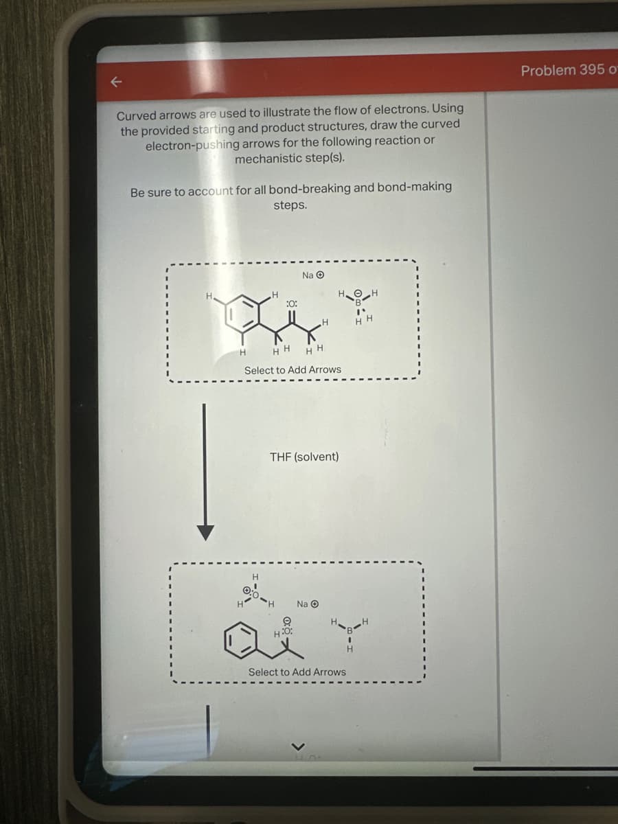 Curved arrows are used to illustrate the flow of electrons. Using
the provided starting and product structures, draw the curved
electron-pushing arrows for the following reaction or
mechanistic step(s).
Be sure to account for all bond-breaking and bond-making
steps.
Problem 395 of
H
Na
HOH
:0:
"
H
H H
H
HHHH
Select to Add Arrows
THF (solvent)
H
Na
9
H:O:
Select to Add Arrows