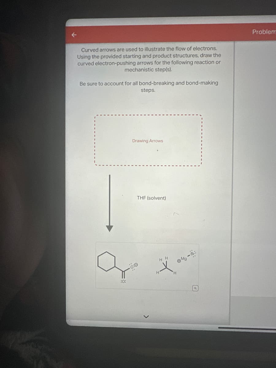 Curved arrows are used to illustrate the flow of electrons.
Using the provided starting and product structures, draw the
curved electron-pushing arrows for the following reaction or
mechanistic step(s).
Be sure to account for all bond-breaking and bond-making
steps.
:0:
Drawing Arrows
THF (solvent)
HH
ⒸMg - Br:
H
Problem