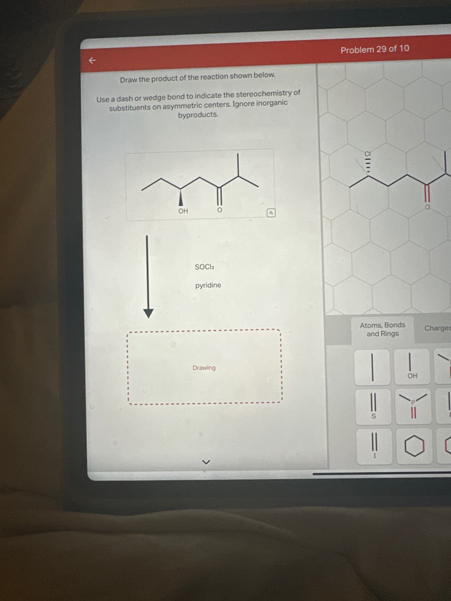 Draw the product of the reaction shown below.
Use a dash or wedge bond to indicate the stereochemistry of
substituents on asymmetric centers. Ignore inorganic
byproducts.
OH
SOCI2
O
pyridine
Drawing
Problem 29 of 10
112
Atoms, Bonds
and Rings
||
S
||
I
|
OH
Charges