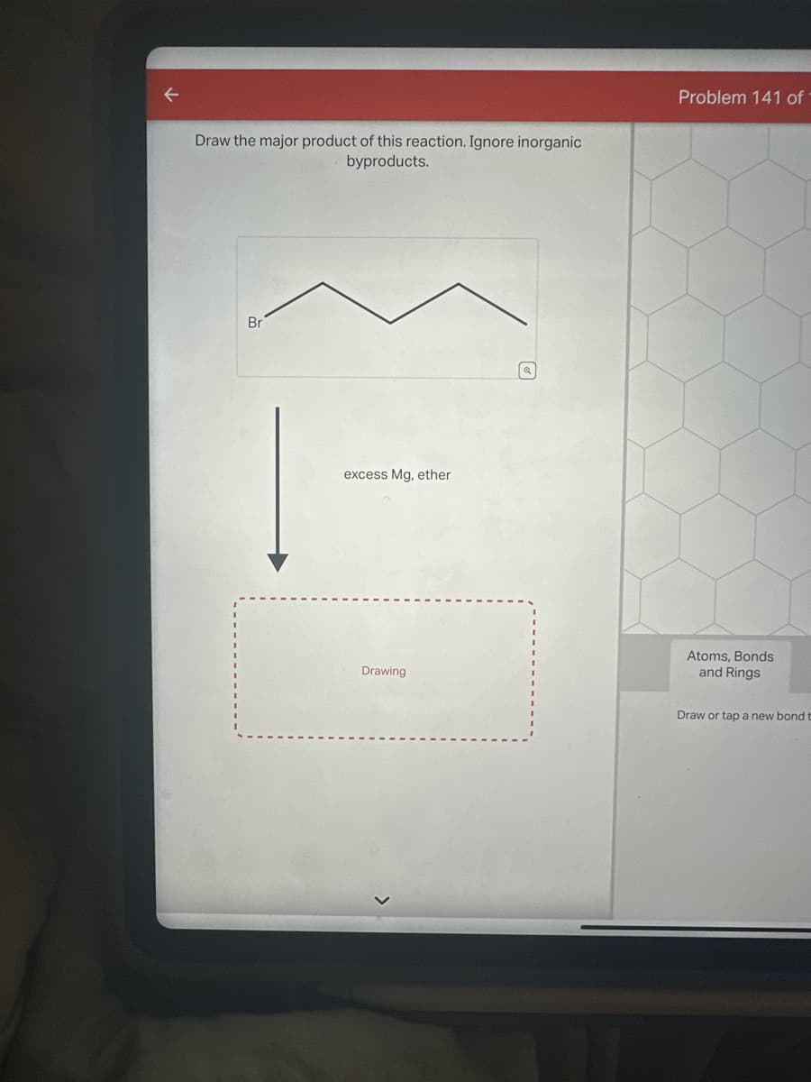 Draw the major product of this reaction. Ignore inorganic
byproducts.
Br
excess Mg, ether
Drawing
Problem 141 of 1
Atoms, Bonds
and Rings
Draw or tap a new bond t