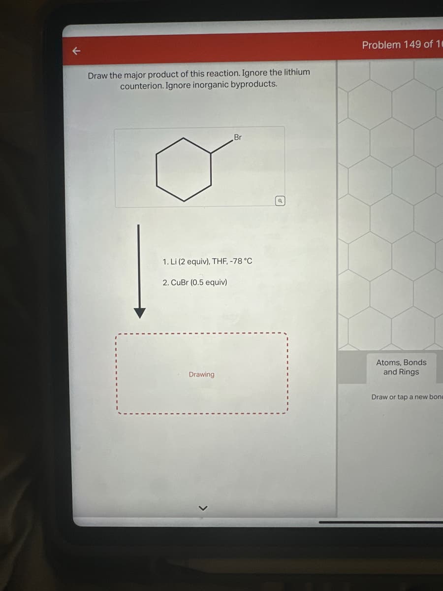 ↓
Draw the major product of this reaction. Ignore the lithium
counterion. Ignore inorganic byproducts.
Br
1. Li (2 equiv), THF, -78 °C
2. CuBr (0.5 equiv)
Drawing
Q
Problem 149 of 10
Atoms, Bonds
and Rings
Draw or tap a new bon