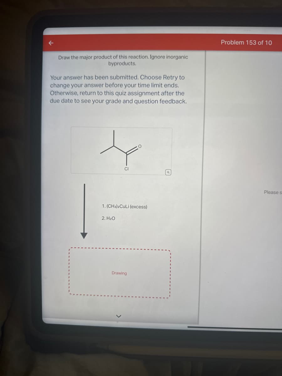 Draw the major product of this reaction. Ignore inorganic
byproducts.
Your answer has been submitted. Choose Retry to
change your answer before your time limit ends.
Otherwise, return to this quiz assignment after the
due date to see your grade and question feedback.
CI
1. (CH3)2Culi (excess)
2. H₂O
Drawing
Problem 153 of 10
Please s