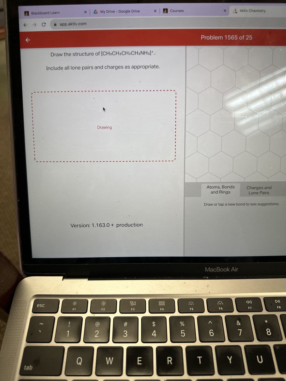 *****
********
*******
*******
****
194
***
Blackboard Learn
← → C
****
k
tab
esc
app.aktiv.com
X
1
Draw the structure of [CH3CH2CH2CH2NH3]+..
Include all lone pairs and charges as appropriate.
10
F1
My Drive - Google Drive
Q
Version: 1.163.0+ production
Drawing
2
F2
W
#
3
X
20
F3
E
$
4
000
000
F4
Courses
R
%
5
F5
T
Problem 1565 of 25
X
Atoms, Bonds
and Rings
MacBook Air
6
Draw or tap a new bond to see suggestions.
F6
Aktiv Chemistry
Y
&
Charges and
Lone Pairs
7
0
F7
U
*
8
DII
F8