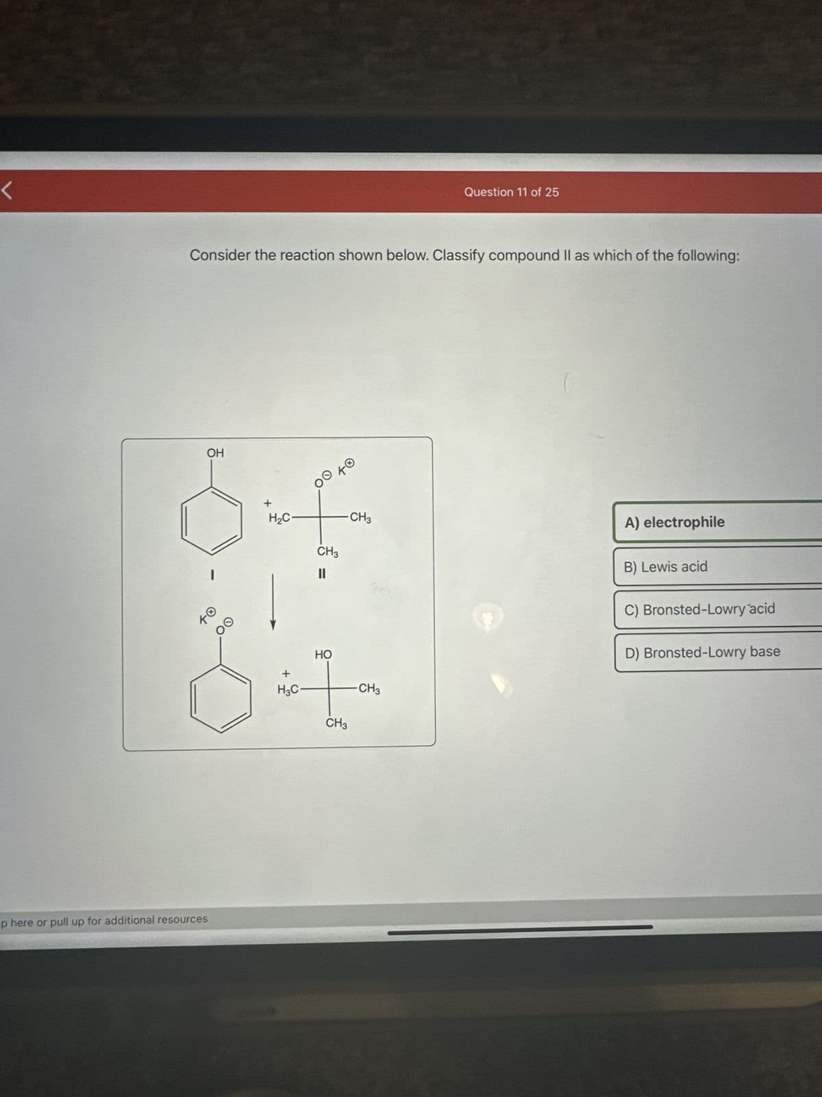 Consider the reaction shown below. Classify compound II as which of the following:
OH
of
H₂C
CH3
CH3
up here or pull up for additional resources
TO
OO
HO
I
CH3
+
H3C-
Question 11 of 25
-CH3
A) electrophile
B) Lewis acid
C) Bronsted-Lowry acid
D) Bronsted-Lowry base