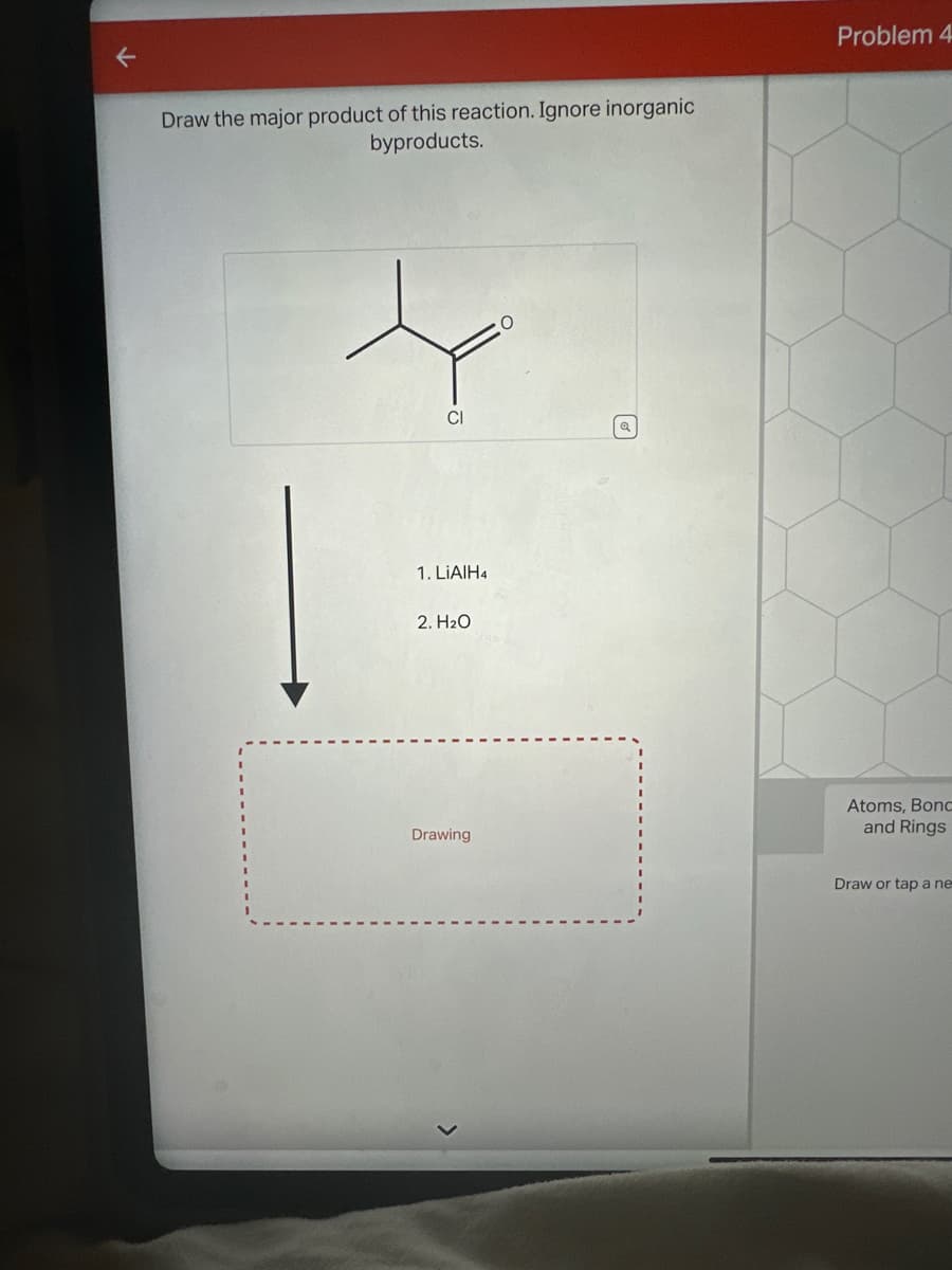 Draw the major product of this reaction. Ignore inorganic
byproducts.
CI
1. LiAlH4
2. H₂O
Drawing
Problem 4
Atoms, Bonc
and Rings
Draw or tap a ne