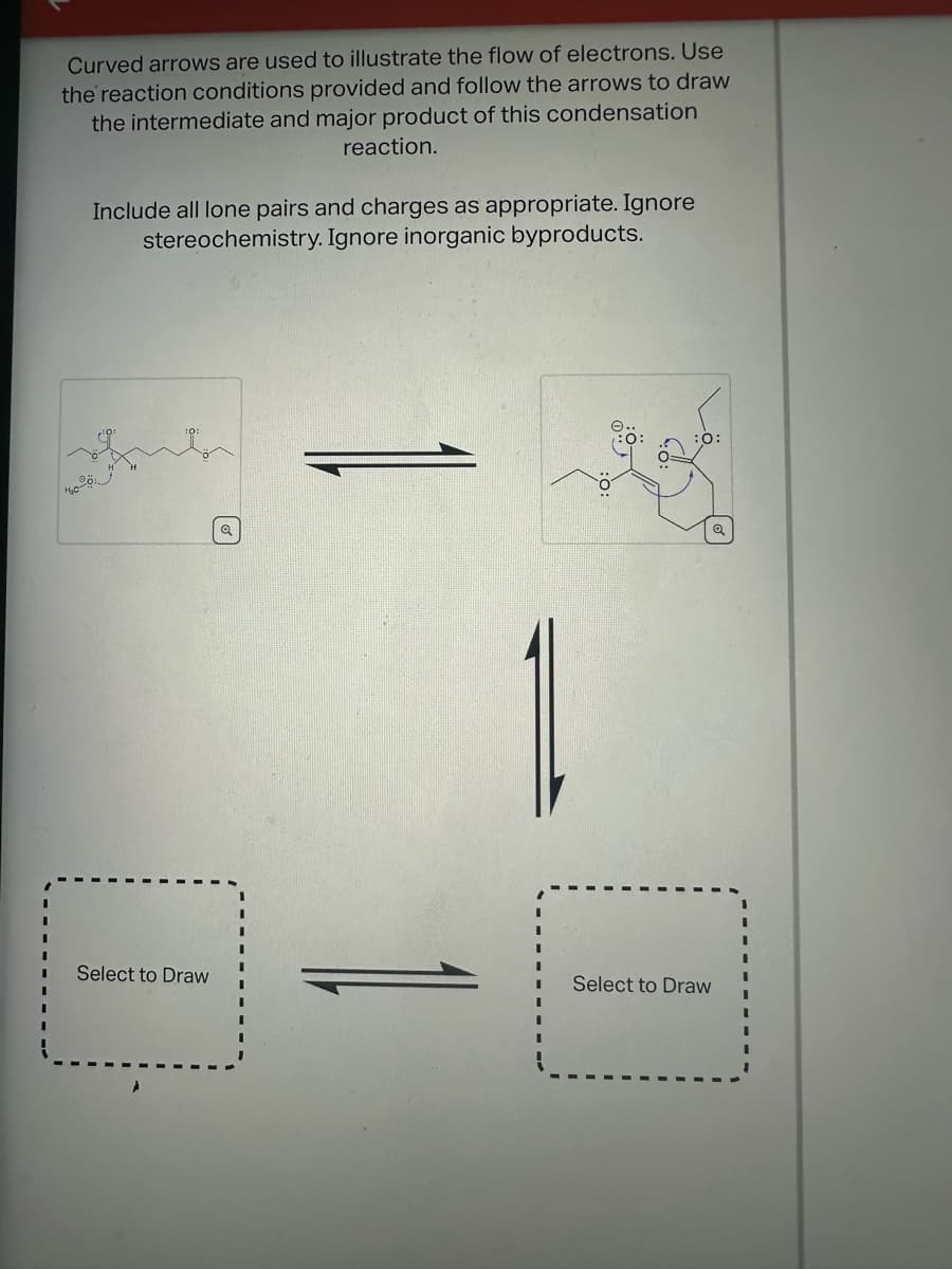 Curved arrows are used to illustrate the flow of electrons. Use
the reaction conditions provided and follow the arrows to draw
the intermediate and major product of this condensation
reaction.
Include all lone pairs and charges as appropriate. Ignore
stereochemistry. Ignore inorganic byproducts.
:0:
Select to Draw
Select to Draw