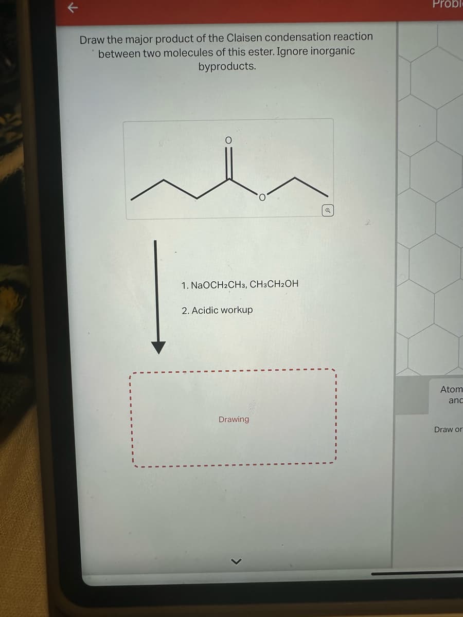 Draw the major product of the Claisen condensation reaction
between two molecules of this ester. Ignore inorganic
byproducts.
Probl
1. NaOCH2CH3, CH3CH2OH
2. Acidic workup
Atom
and
Drawing
Draw or