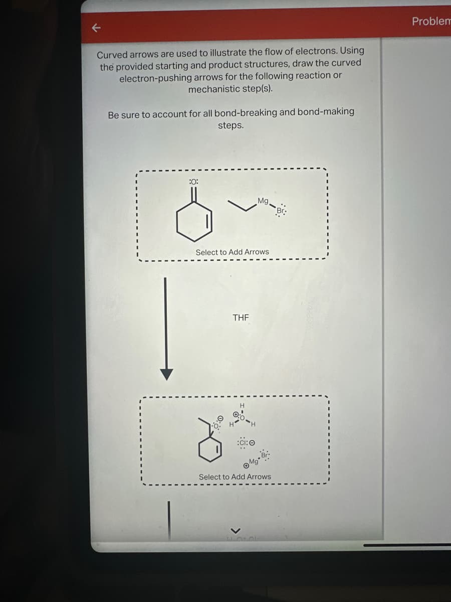 ←
Curved arrows are used to illustrate the flow of electrons. Using
the provided starting and product structures, draw the curved
electron-pushing arrows for the following reaction or
mechanistic step(s).
Be sure to account for all bond-breaking and bond-making
steps.
Problem
:0:
Mg.
Br
Select to Add Arrows
THF
8
:CI: 0
Mg*
Select to Add Arrows
L