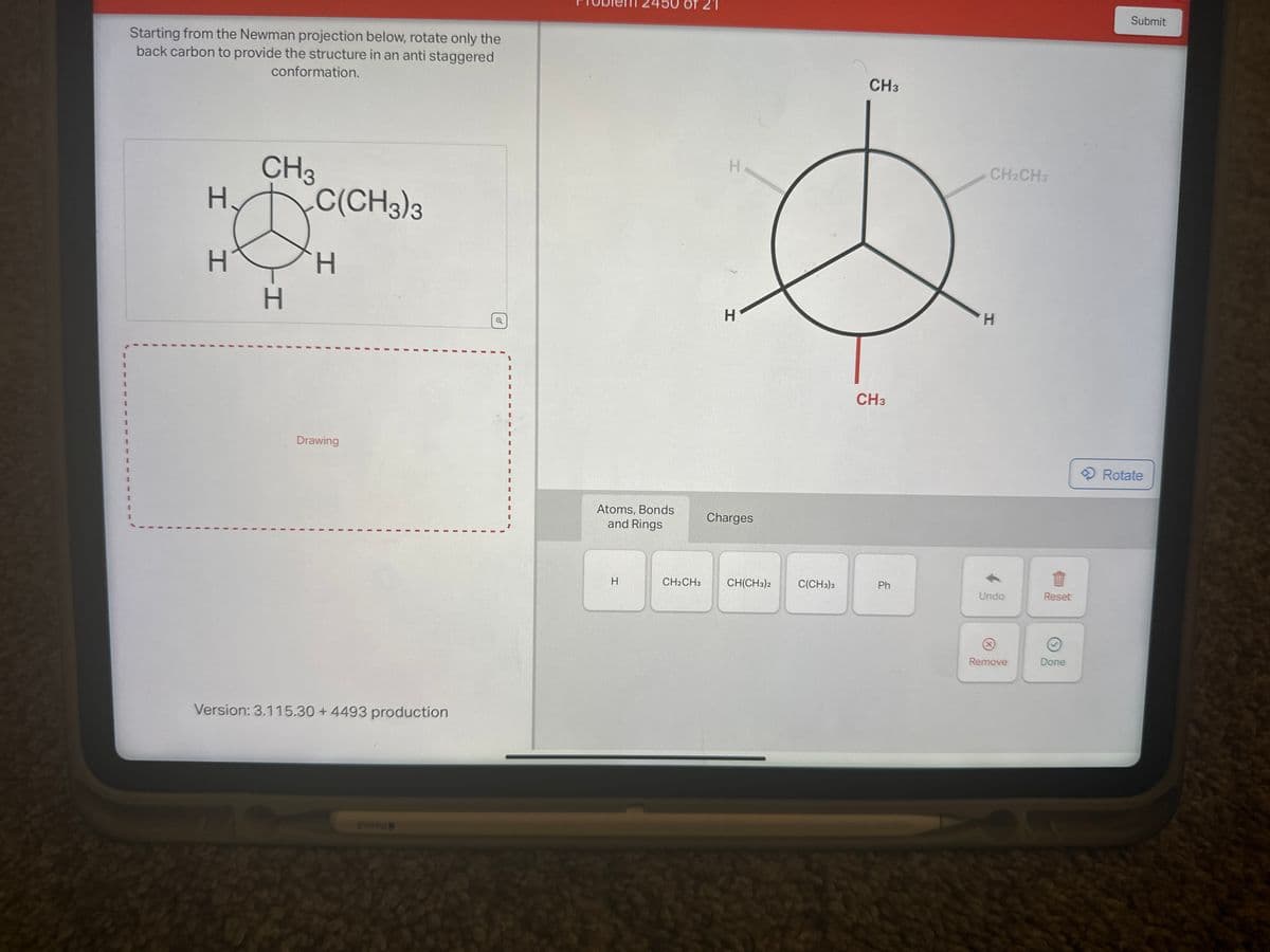 I
I
I
Starting from the Newman projection below, rotate only the
back carbon to provide the structure in an anti staggered
conformation.
CH3
H. C(CH3)3
II
D
H
H
Drawing
Version: 3.115.30 + 4493 production
Atoms, Bonds
and Rings
H
CH2CH3
H
H
Charges
CH(CH3)2
C(CH3)3
CH3
CH3
Ph
CH2CH3
H
Undo
Ⓡ
Remove
Reset
Done
Submit
Rotate