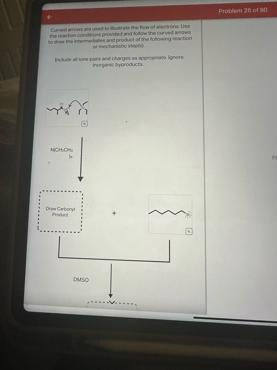 ←
Curved arrows are used to illustrate the flow of electrons. Use
the reaction conditions provided and follow the curved arrows
to draw the intermediates and product of the following reaction
or mechanistic step(s).
Include all lone pairs and charges as appropriate. Ignore
inorganic byproducts.
N(CH2CH3
)3
Draw Carbonyl
Product
DMSO
Problem 26 of 80
PI