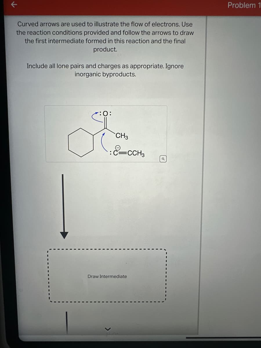 Curved arrows are used to illustrate the flow of electrons. Use
the reaction conditions provided and follow the arrows to draw
the first intermediate formed in this reaction and the final
product.
Include all lone pairs and charges as appropriate. Ignore
inorganic byproducts.
Jo
✓:0:
ď
CH3
-CCH3
Draw Intermediate
Q
Problem 1