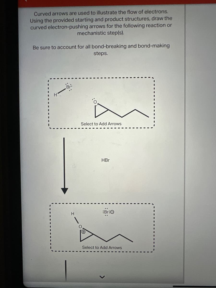 Curved arrows are used to illustrate the flow of electrons.
Using the provided starting and product structures, draw the
curved electron-pushing arrows for the following reaction or
mechanistic step(s).
Be sure to account for all bond-breaking and bond-making
steps.
Select to Add Arrows
HBr
:Br:
Select to Add Arrows