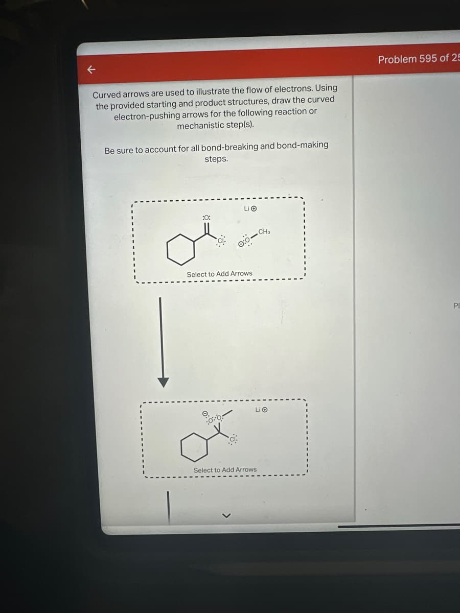 ←
Curved arrows are used to illustrate the flow of electrons. Using
the provided starting and product structures, draw the curved
electron-pushing arrows for the following reaction or
mechanistic step(s).
Be sure to account for all bond-breaking and bond-making
steps.
:0:
Li
0:0-CH
Select to Add Arrows
Select to Add Arrows
Li
Problem 595 of 25
Pl