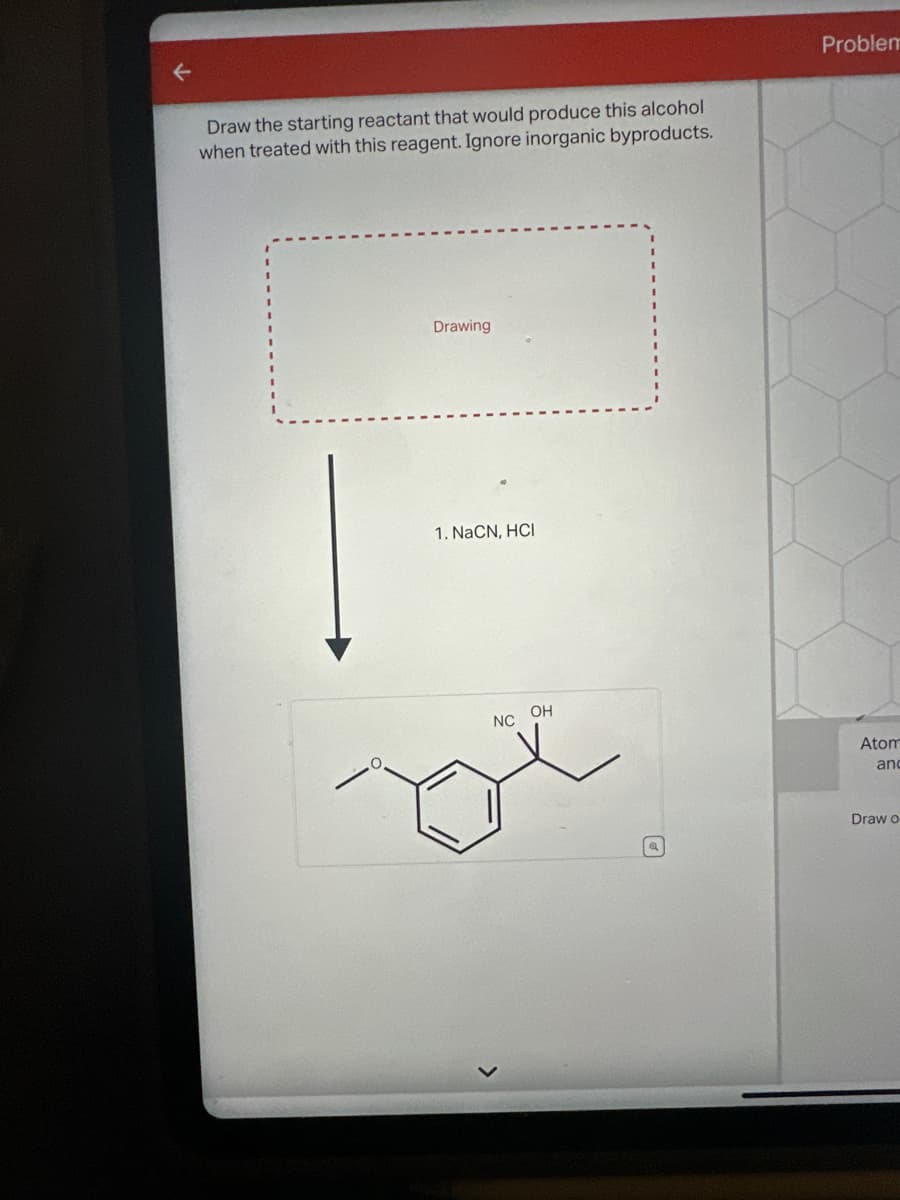 F
Draw the starting reactant that would produce this alcohol
when treated with this reagent. Ignore inorganic byproducts.
Drawing
1. NaCN, HCI
NC OH
Problem
Atom
anc
Draw o