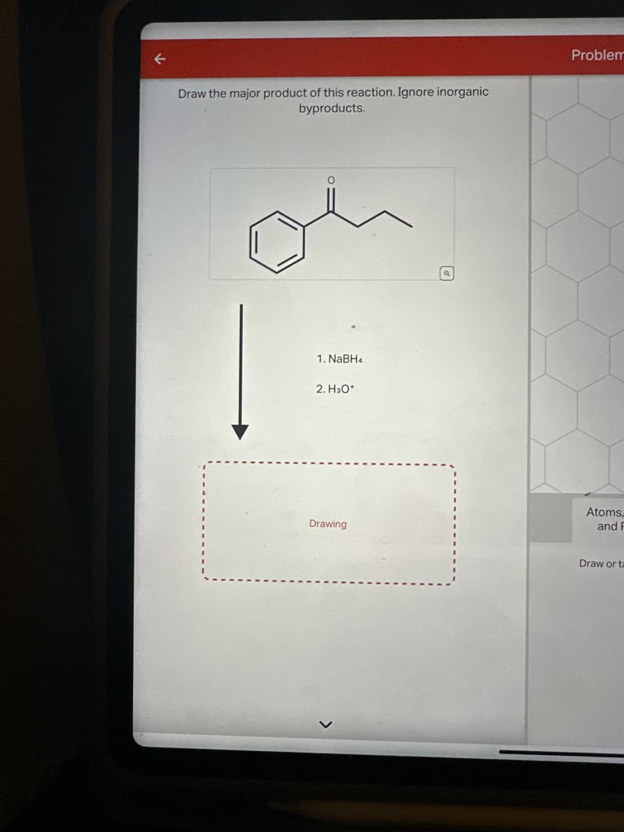 Draw the major product of this reaction. Ignore inorganic
byproducts.
1. NaBH4
2. H3O+
Drawing
Problem
Atoms,
and F
Draw or ta