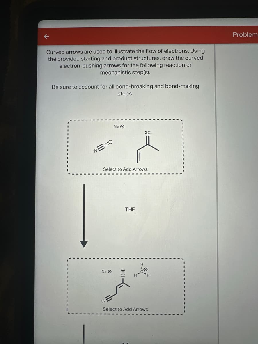 ←
Curved arrows are used to illustrate the flow of electrons. Using
the provided starting and product structures, draw the curved
electron-pushing arrows for the following reaction or
mechanistic step(s).
Be sure to account for all bond-breaking and bond-making.
steps.
Problem
Na
:0:
Select to Add Arrows
THF
Na
H-
H
N
Select to Add Arrows