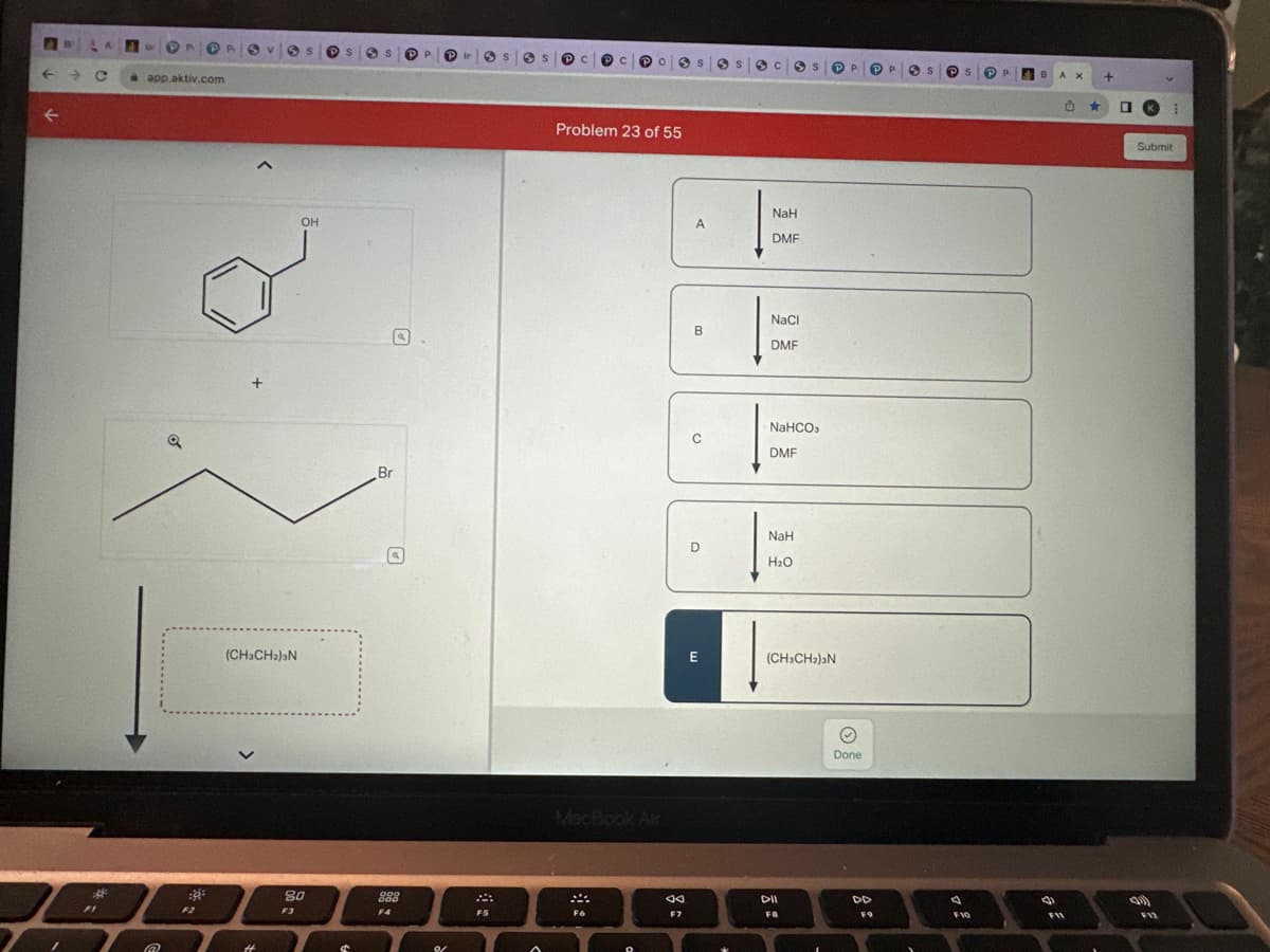 ←
A
→ C
FI
4
app.aktiv.com
@
F2
(CH3CH₂)ǝN
OH
80
F3
3 S PP
Br
U
000
000
F4
in
FS
S
Problem 23 of 55
MacBook Air
F6
g
F7
A
B
с
D
E
3 C
NaH
DMF
NaCl
DMF
NaHCO3
DMF
NaH
H₂O
PP.
(CH3CH₂)2N
DII
F8
O
Done
DD
FO
PP
S
PS
A
F10
P 4
8 AX
B
U
F11
★
+
0
Submit
(1))
⠀
F12