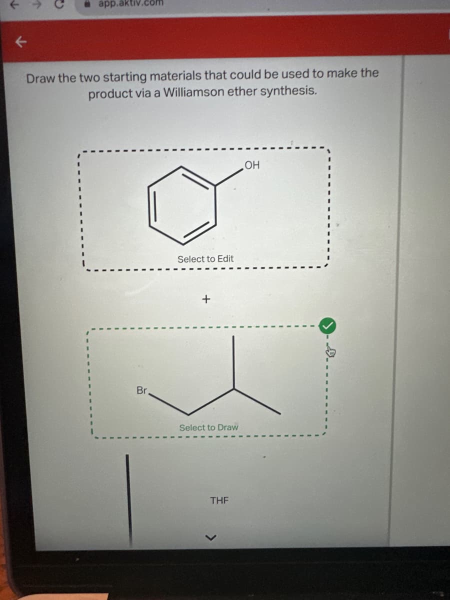 app.aktiv.com
Draw the two starting materials that could be used to make the
product via a Williamson ether synthesis.
Select to Edit
+
Select to Draw
THF
>
OH