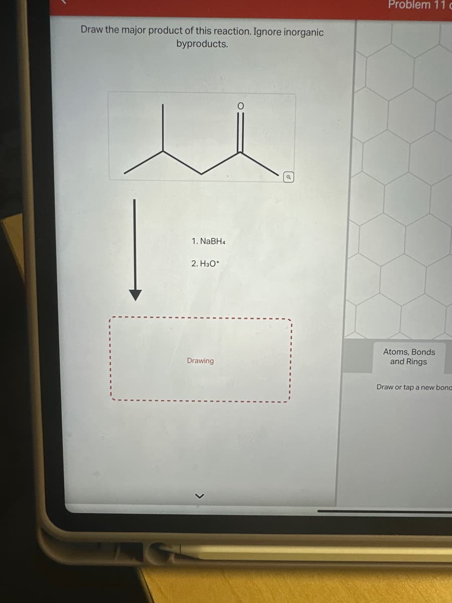 Draw the major product of this reaction. Ignore inorganic
byproducts.
1. NaBH4
2. H3O+
Drawing
O
Problem 11 c
Atoms, Bonds
and Rings
Draw or tap a new bond