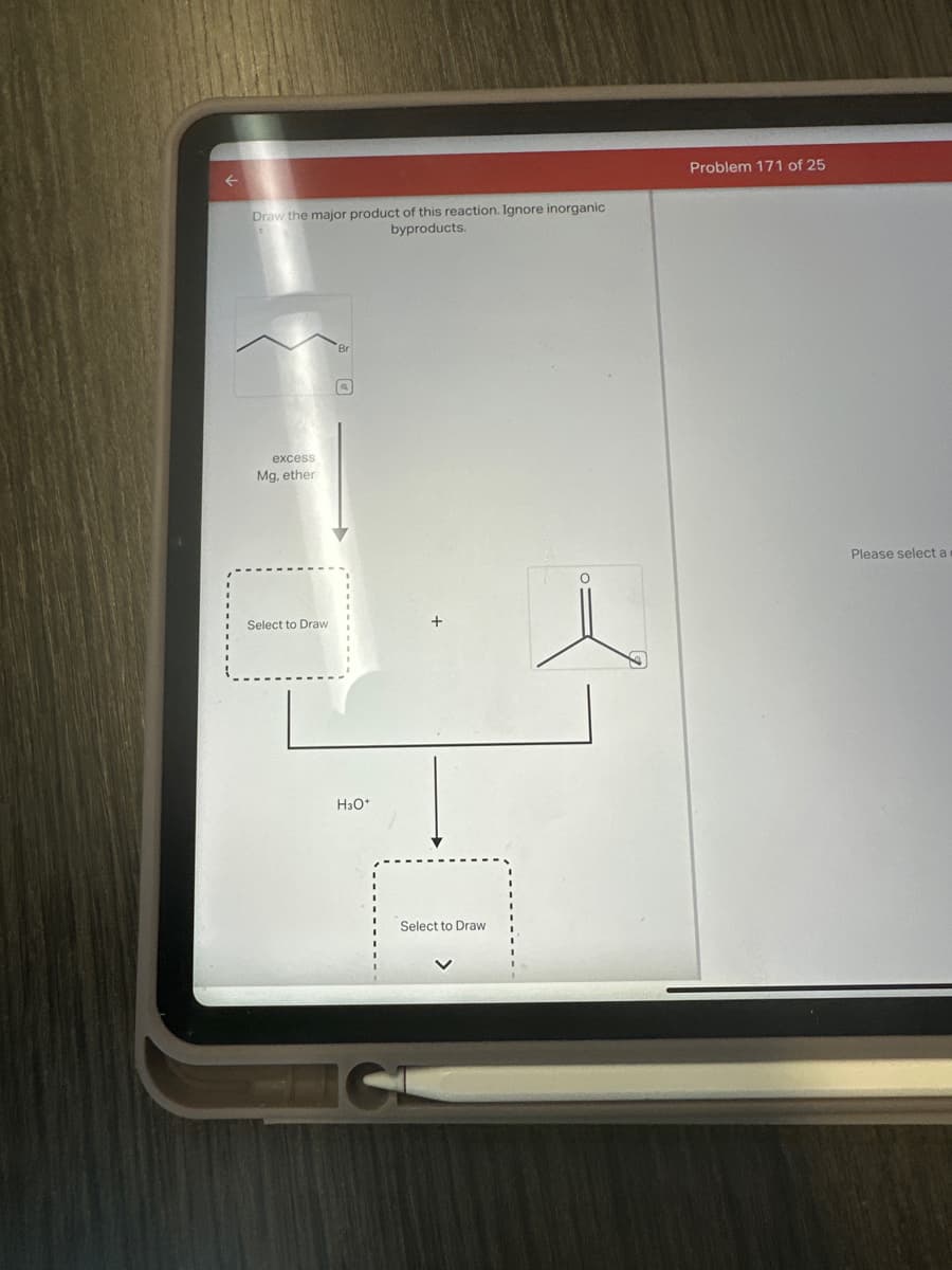 Draw the major product of this reaction. Ignore inorganic
byproducts.
Problem 171 of 25
excess
Mg, ether
Select to Draw
Br
H3O+
Select to Draw
Please select a