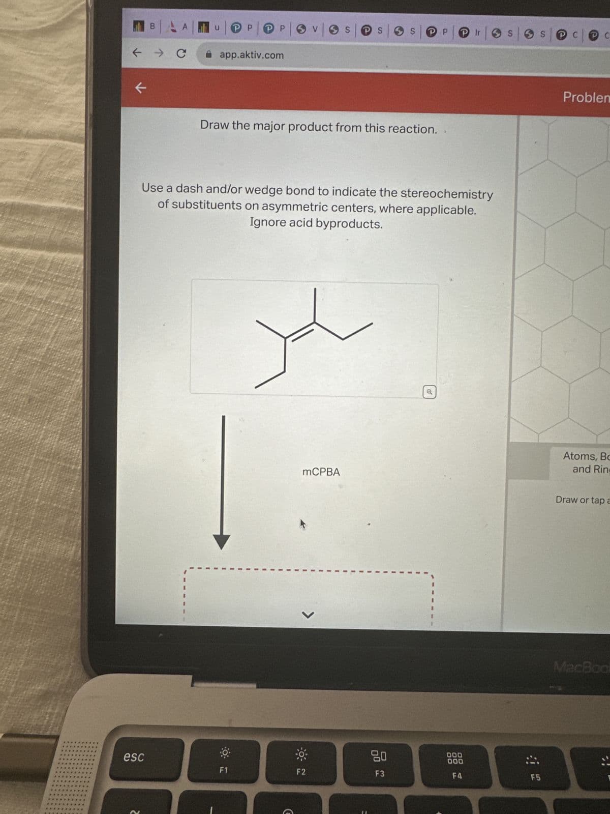 ← → C
K
BAA
esc
U
Р
Р
|P|P|OV|OS|OS|SP|OS|OS| COC
app.aktiv.com
Draw the major product from this reaction.
F1
Use a dash and/or wedge bond to indicate the stereochemistry
of substituents on asymmetric centers, where applicable.
Ignore acid byproducts.
G
mCPBA
0
F2
F3
Q
000
000
Ir
F4
F5
Problem
Atoms, Bo
and Ring
Draw or tap a
MacBook