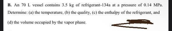 B. An 70 L vessel contains 3.5 kg of refrigerant-134a at a pressure of 0.14 MPa.
Determine: (a) the temperature, (b) the quality, (c) the enthalpy of the refrigerant, and
(d) the volume occupied by the vapor phase.
