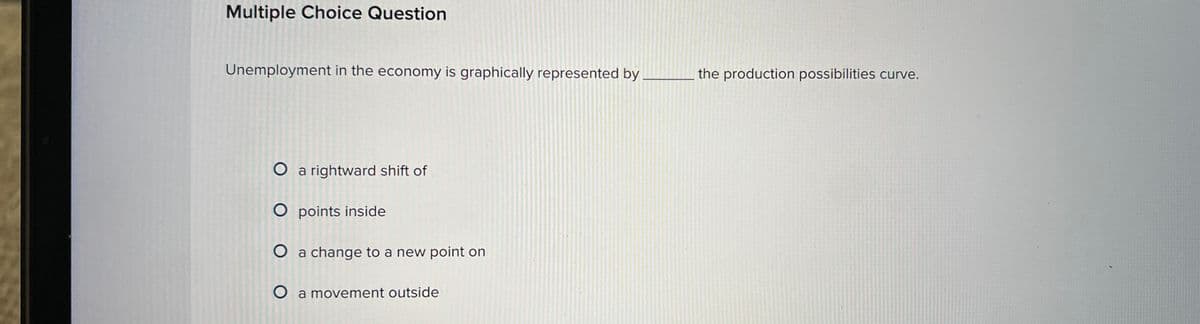 Multiple Choice Question
Unemployment in the economy is graphically represented by
O a rightward shift of
O points inside
O a change to a new point on
O a movement outside
the production possibilities curve.