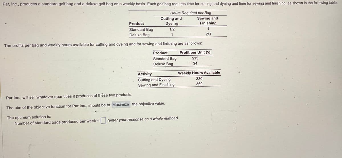 Par, Inc., produces a standard golf bag and a deluxe golf bag on a weekly basis. Each golf bag requires time for cutting and dyeing and time for sewing and finishing, as shown in the following table:
Hours Required per Bag
Cutting and
Product
Dyeing
Standard Bag
Deluxe Bag
1/2
1
Sewing and
Finishing
1
The profits per bag and weekly hours available for cutting and dyeing and for sewing and finishing are as follows:
2/3
Par Inc., will sell whatever quantities it produces of these two products.
Product
Standard Bag
Deluxe Bag
Profit per Unit ($)
$15
$4
Activity
Weekly Hours Available
Cutting and Dyeing
Sewing and Finishing
330
360
The aim of the objective function for Par Inc., should be to Maximize the objective value.
The optimum solution is:
Number of standard bags produced per week =
(enter your response as a whole number).