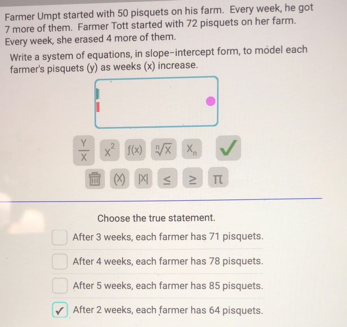 Farmer Umpt started with 50 pisquets on his farm. Every week, he got
7 more of them. Farmer Tott started with 72 pisquets on her farm.
Every week, she erased 4 more of them.
Write a system of equations, in slope-intercept form, to model each
farmer's pisquets (y) as weeks (x) increase.
Y
f(x)
Choose the true statement.
After 3 weeks, each farmer has 71 pisquets.
After 4 weeks, each farmer has 78 pisquets.
After 5 weeks, each farmer has 85 pisquets.
V After 2 weeks, each farmer has 64 pisquets.
AI
2.
