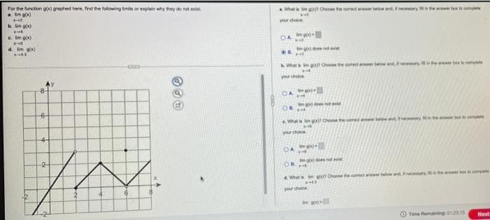 For the function gox) graphed here, find the following limits or explain why they do not exist
a. Im go)
147
b. mg)
X-4
e. Im g(x)
X-
d. Im go
4
IN
4
6
What is go? Choose the cometa
OA
WA
h. What got Choose the c
pour chace
DA
OF
What
you
OA
OR
What go? Choose the com
4-443
your choice
-
and necessary
and essay a
Time Remaining 01215
comple
Next