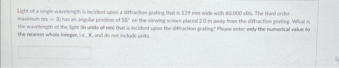 Light of a single wavelength is incident upon a diffraction grating that is 129 mm wide with 60,000 slits. The third order
maximum (m3) has an angular position of 55° on the viewing screen placed 2.0 m away from the diffraction grating. What is
the wavelength of the light (in units of nm) that is incident upon the diffraction grating? Please enter only the numerical value to
the nearest whole integer, i.e., X, and do not include units.