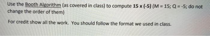 Use the Booth Algorithm (as covered in class) to compute 15 x (-5) (M = 15; Q = -5; do not
change the order of them)
For credit show all the work. You should follow the format we used in class.