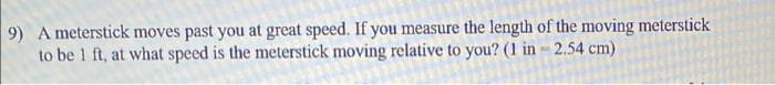 9) A meterstick moves past you at great speed. If you measure the length of the moving meterstick
to be 1 ft, at what speed is the meterstick moving relative to you? (1 in-2.54 cm)
