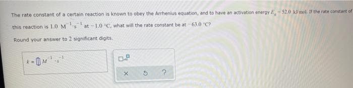 The rate constant of a certain reaction is known to obey the Arrhenius equation, and to have an activation energy E. 52,0 kJ/mol. If the rate constant of
this reaction is 1.0 Msat-1.0°C, what will the rate constant be at 63.0 °C?
Round your answer to 2 significant digits.
k=
M¹¹
5
?
D
X