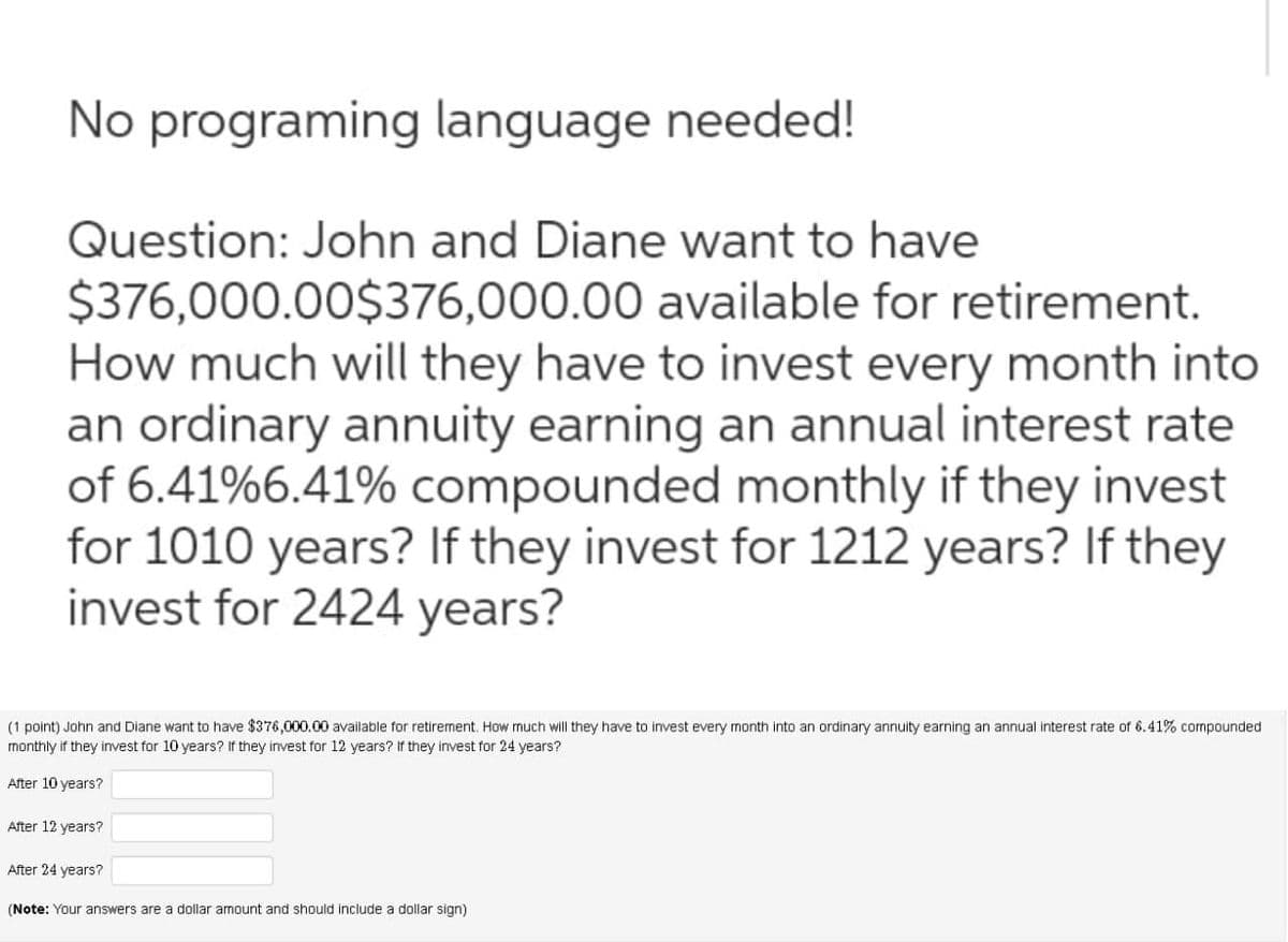 No programing language needed!
Question: John and Diane want to have
$376,000.00$376,000.00 available for retirement.
How much will they have to invest every month into
an ordinary annuity earning an annual interest rate
of 6.41%6.41% compounded monthly if they invest
for 1010 years? If they invest for 1212 years? If they
invest for 2424 years?
(1 point) John and Diane want to have $376,000.00 available for retirement. How much will they have to invest every month into an ordinary annuity earning an annual interest rate of 6.41% compounded.
monthly if they invest for 10 years? If they invest for 12 years? If they invest for 24 years?
After 10 years?
After 12 years?
After 24 years?
(Note: Your answers are a dollar amount and should include a dollar sign)