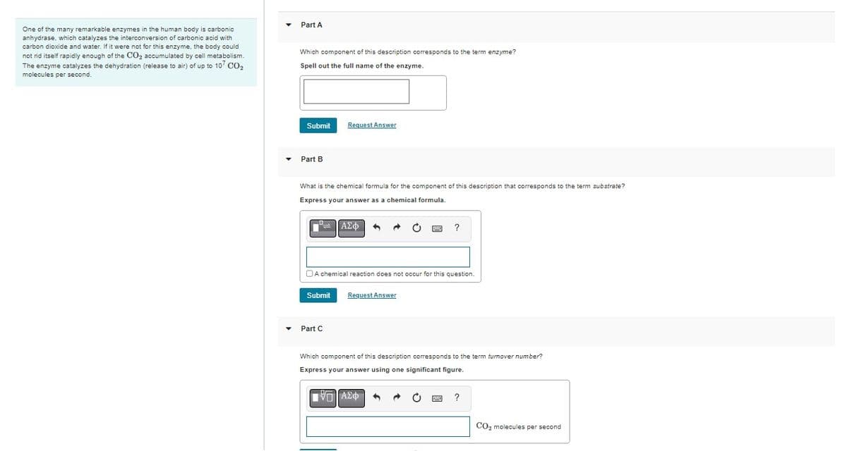 One of the many remarkable enzymes in the human body is carbonic
anhydrase, which catalyzes the interconversion of carbonic acid with
carbon dioxide and water. If it were not for this enzyme, the body could
not rid itself rapidly enough of the CO₂2 accumulated by cell metabolism.
The enzyme catalyzes the dehydration (release to air) of up to 10 CO₂
molecules per second.
Part A
Which component of this description corresponds to the term enzyme?
Spell out the full name of the enzyme.
Submit
Part B
Request Answer
What is the chemical formula for the component of this description that corresponds to the term substrate?
Express your answer as a chemical formula.
°= | ΑΣΦ 4
Submit Request Answer
Part C
O
A chemical reaction does not occur for this question.
?
Which component of this description corresponds to the term turnover number?
Express your answer using one significant figure.
[Π| ΑΣΦ
?
CO₂ molecules per second