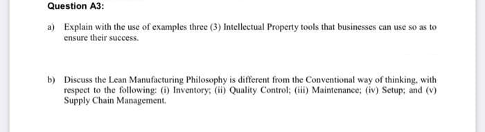 Question A3:
a) Explain with the use of examples three (3) Intellectual Property tools that businesses can use so as to
ensure their success.
b) Discuss the Lean Manufacturing Philosophy is different from the Conventional way of thinking, with
respect to the following: (i) Inventory; (ii) Quality Control; (iii) Maintenance; (iv) Setup; and (v)
Supply Chain Management.
