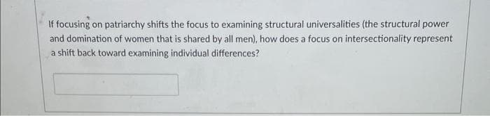 If focusing on patriarchy shifts the focus to examining structural universalities (the structural power
and domination of women that is shared by all men), how does a focus on intersectionality represent
a shift back toward examining individual differences?
