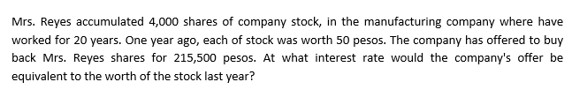 Mrs. Reyes accumulated 4,000 shares of company stock, in the manufacturing company where have
worked for 20 years. One year ago, each of stock was worth 50 pesos. The company has offered to buy
back Mrs. Reyes shares for 215,500 pesos. At what interest rate would the company's offer be
equivalent to the worth of the stock last year?
