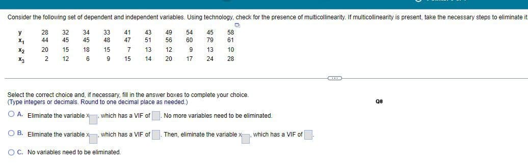 Consider the following set of dependent and independent variables. Using technology, check for the presence of multicollinearity. If multicollinearity is present, take the necessary steps to eliminate it
D
y
28
×1
44
X2
20
2
22
32
34
33
41
45
45
48
15
18
15
12
6
9
1275
43
49
54
45
58
47
51
56
60
79
61
13
12
9
13
10
14
20
17
24
28
X3
Select the correct choice and, if necessary, fill in the answer boxes to complete your choice.
(Type integers or decimals. Round to one decimal place as needed.)
A. Eliminate the variable x which has a VIF of
No more variables need to be eliminated.
B. Eliminate the variable x, which has a VIF of
Then, eliminate the variable x
, which has a VIF of
OC. No variables need to be eliminated.
Q8