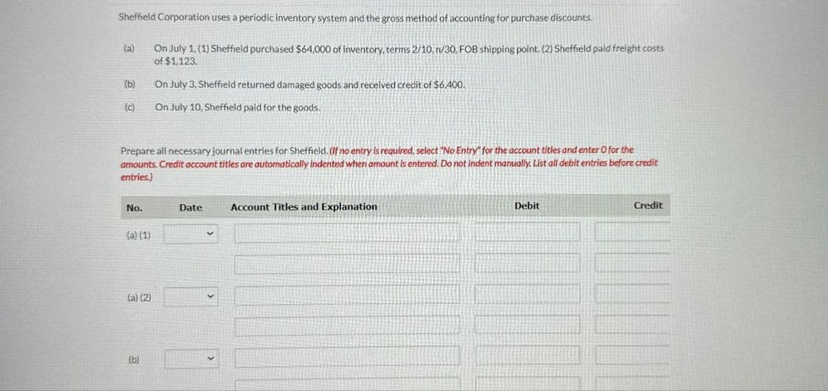 Sheffield Corporation uses a periodic inventory system and the gross method of accounting for purchase discounts.
(a)
On July 1, (1) Sheffield purchased $64,000 of inventory, terms 2/10, n/30, FOB shipping point. (2) Sheffield paid freight costs
of $1,123.
(b)
On July 3, Sheffield returned damaged goods and received credit of $6,400.
(c)
On July 10, Sheffield paid for the goods.
Prepare all necessary journal entries for Sheffield. (If no entry is required, select "No Entry" for the account titles and enter O for the
amounts. Credit account titles are automatically indented when amount is entered. Do not indent manually. List all debit entries before credit
entries.)
No.
Date
Account Titles and Explanation
(a) (1)
(a) (2)
(b)
Debit
Credit