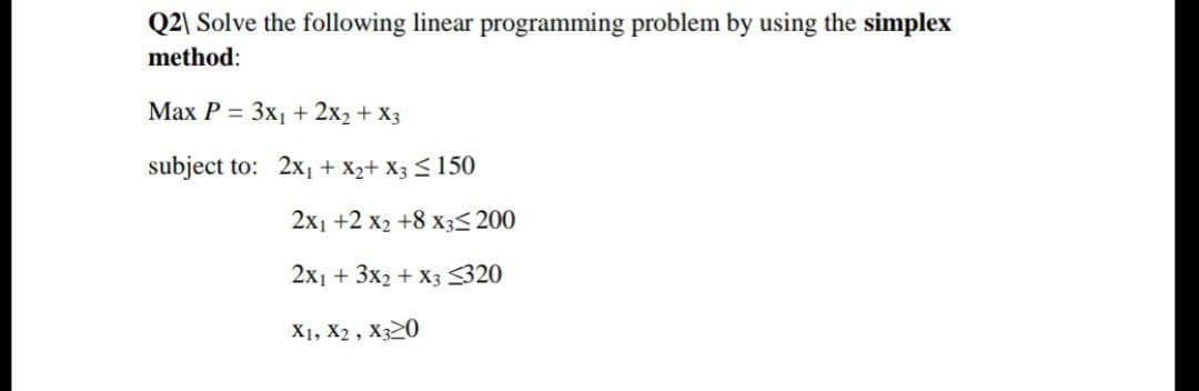 Q2\ Solve the following linear programming problem by using the simplex
method:
Маx P 3D Зх, + 2x2 + Xз
subject to: 2x, + X2+ X3 <150
2x1 +2 x2 +8 x3< 200
2x1 + 3x2 + X3 320
X1, X2 , X320
