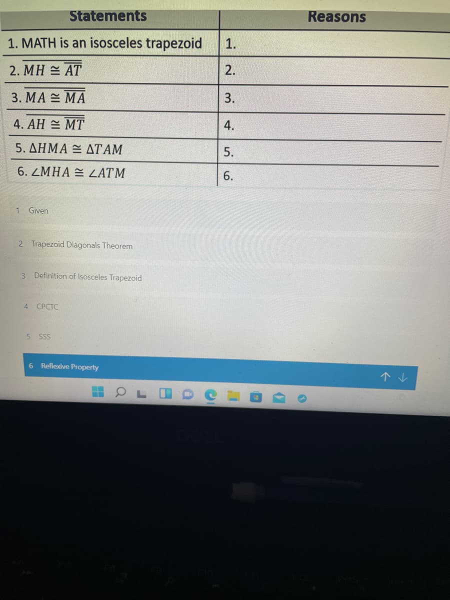 Statements
Reasons
1. MATH is an isosceles trapezoid
1.
2. MH = AT
2.
3. MA = MA
4. AH = MT
5. ΔΗΜΑ- ΔΤΑΜ
5.
6. ZMHA = ZATM
1 Given
2 Trapezoid Diagonals Theorem
3 Definition of Isosceles Trapezoid
4 СРСТC
5 SSS
6 Reflexive Property
个。
|3.
4.
6.
