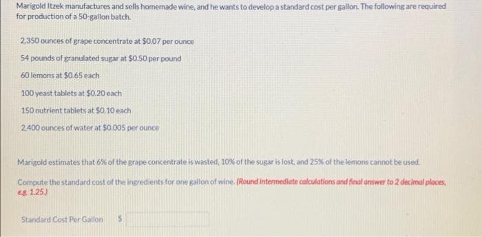 Marigold Itzek manufactures and sells homemade wine, and he wants to develop a standard cost per gallon. The following are required
for production of a 50-gallon batch.
2,350 ounces of grape concentrate at $0.07 per ounce
54 pounds of granulated sugar at $0.50 per pound
60 lemons at $0.65 each
100 yeast tablets at $0.20 each
150 nutrient tablets at $0.10 each
2.400 ounces of water at $0.005 per ounce
Marigold estimates that 6% of the grape concentrate is wasted, 10% of the sugar is lost, and 25% of the lemons cannot be used.
Compute the standard cost of the ingredients for one gallon of wine. (Round Intermediate calculations and final answer to 2 decimal places,
eg. 1.25.)
Standard Cost Per Gallon S