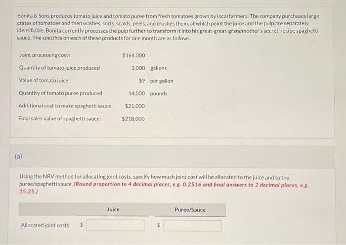 Bonita & Sons produces tomato juice and tomato puree from fresh tomatoes grown by local farmers. The company purchases large
crates of tomatoes and then washes, sorts, scalds, peels, and crushes them, at which point the juice and the pulp are separately
identifiable. Bonita currently processes the pulp further to transform it into his great-great-grandmother's secret-recipe spaghetti
sauce. The specifics on each of these products for one month are as follows.
Joint processing costs
Quantity of tomato juice produced
Value of tomato juice
Quantity of tomato puree produced
Additional cost to make spaghetti sauce
Final sales value of spaghetti sauce
(a)
Allocated joint costs
$164,000
Juice
3,000 gallons
$9 per gallon
Using the NRV method for allocating joint costs, specify how much joint cost will be allocated to the juice and to the
puree/spaghetti sauce. (Round proportion to 4 decimal places, e.g. 0.2516 and final answers to 2 decimal places, e.g.
15.25.)
14,000 pounds
$21,000
$218,000
Puree/Sauce