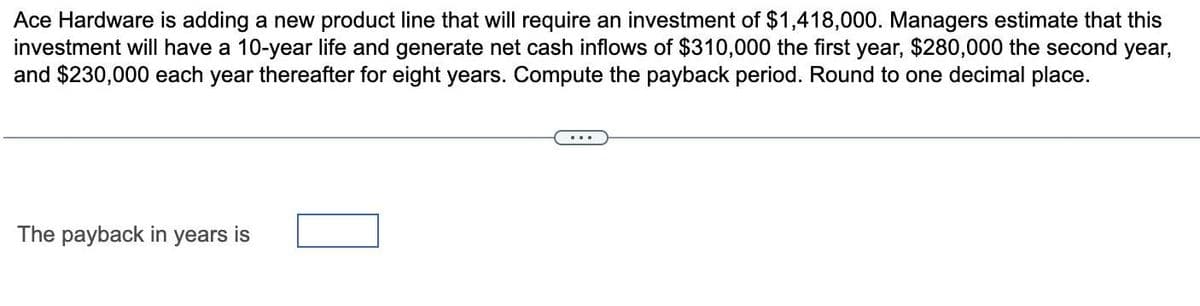 Ace Hardware is adding a new product line that will require an investment of $1,418,000. Managers estimate that this
investment will have a 10-year life and generate net cash inflows of $310,000 the first year, $280,000 the second year,
and $230,000 each year thereafter for eight years. Compute the payback period. Round to one decimal place.
The payback in years is
...